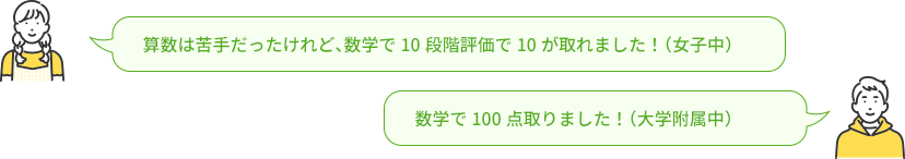 女子生徒 算数は苦手だったけれど、数学で10段階評価で10が取れました！（女子中）,男子生徒 数学で100点取りました！（大学附属中）