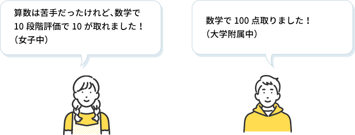 女子生徒 算数は苦手だったけれど、数学で10段階評価で10が取れました！（女子中）,男子生徒 数学で100点取りました！（大学附属中）